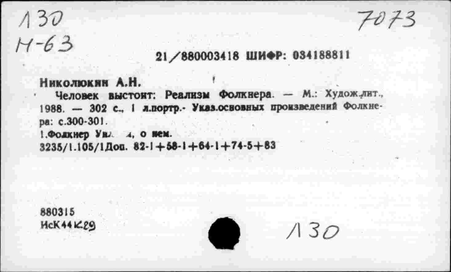 ﻿21/880003418 ШИФР: 034188811
Ннколюкян А.Н.	’
Человек выстоят; Реализм Фолкнера. — М.: Художлит.. 1988. — 302 с., I л.портр- Указ.освоввых произведений Фолкнера: с.300-301.
!.Фолкнер Уил 4, о мм.
3235/1.105/1 Доп. 82-1+58-1 +84-1 +74-5+83
880315 ИсК44К1гЗ
/| Зг?